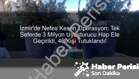 İzmir’de Nefes Kesen Operasyon: Tek Seferde 3 Milyon Uyuşturucu Hap Ele Geçirildi, 46 Kişi Tutuklandı!