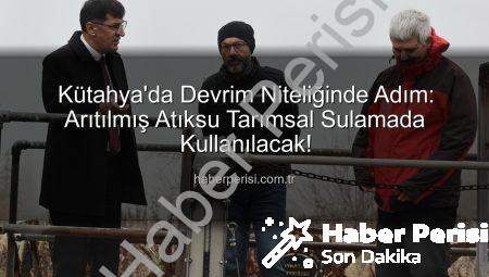 Kütahya’da Devrim Niteliğinde Adım: Arıtılmış Atıksu Tarımsal Sulamada Kullanılacak!