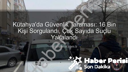 Kütahya’da Güvenlik Taraması: 16 Bin Kişi Sorgulandı, Çok Sayıda Suçlu Yakalandı